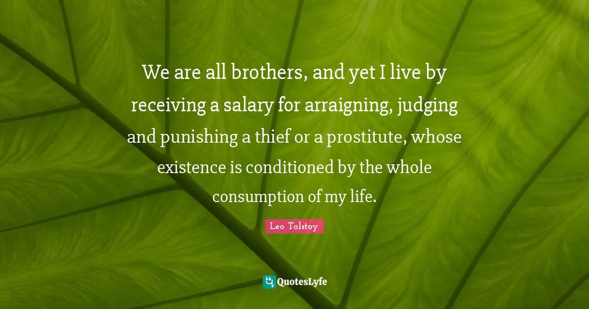 We are all brothers, and yet I live by receiving a salary for arraigning, judging and punishing a thief or a prostitute, whose existence is conditioned by the whole consumption of my life.