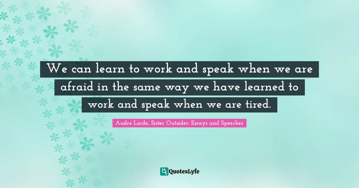 We can learn to work and speak when we are afraid in the same way we have learned to work and speak when we are tired.