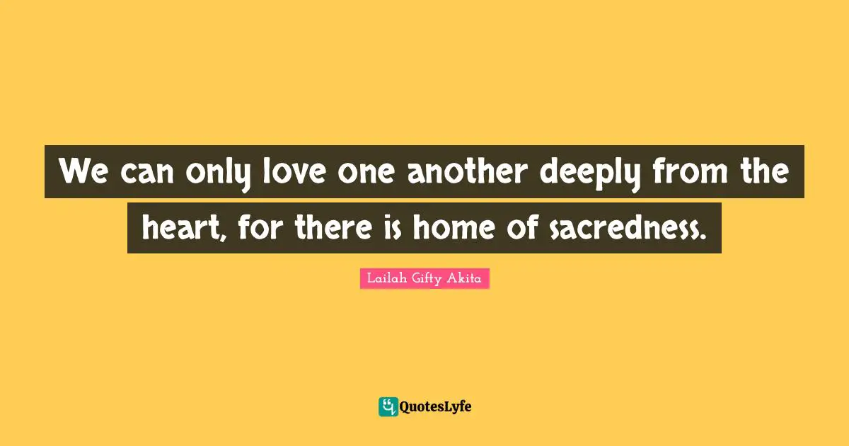 We can only love one another deeply from the heart, for there is home of sacredness.