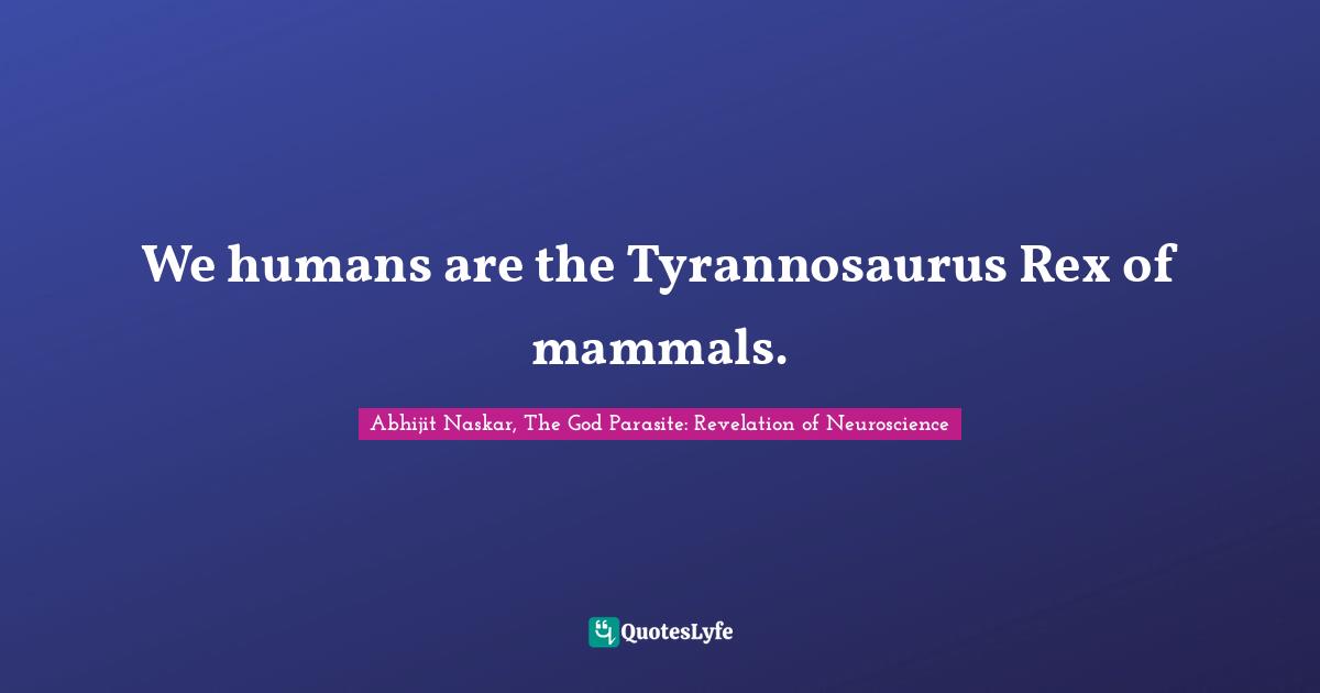 We humans are the Tyrannosaurus Rex of mammals.