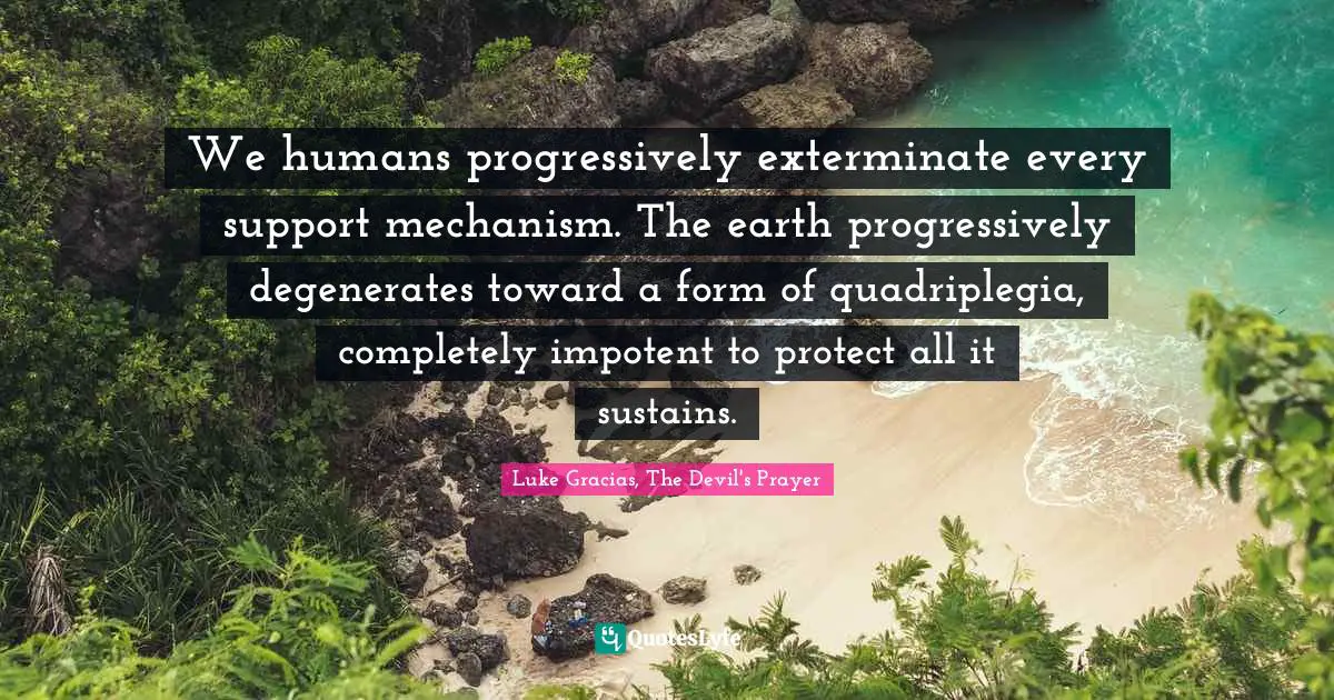 We humans progressively exterminate every support mechanism. The earth progressively degenerates toward a form of quadriplegia, completely impotent to protect all it sustains.