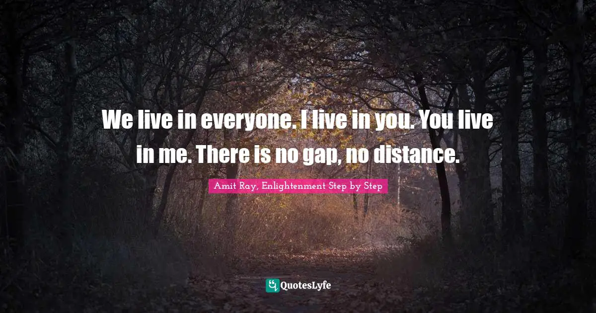 We live in everyone. I live in you. You live in me. There is no gap, no distance.