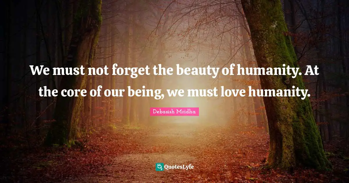 We must not forget the beauty of humanity. At the core of our being, we must love humanity.