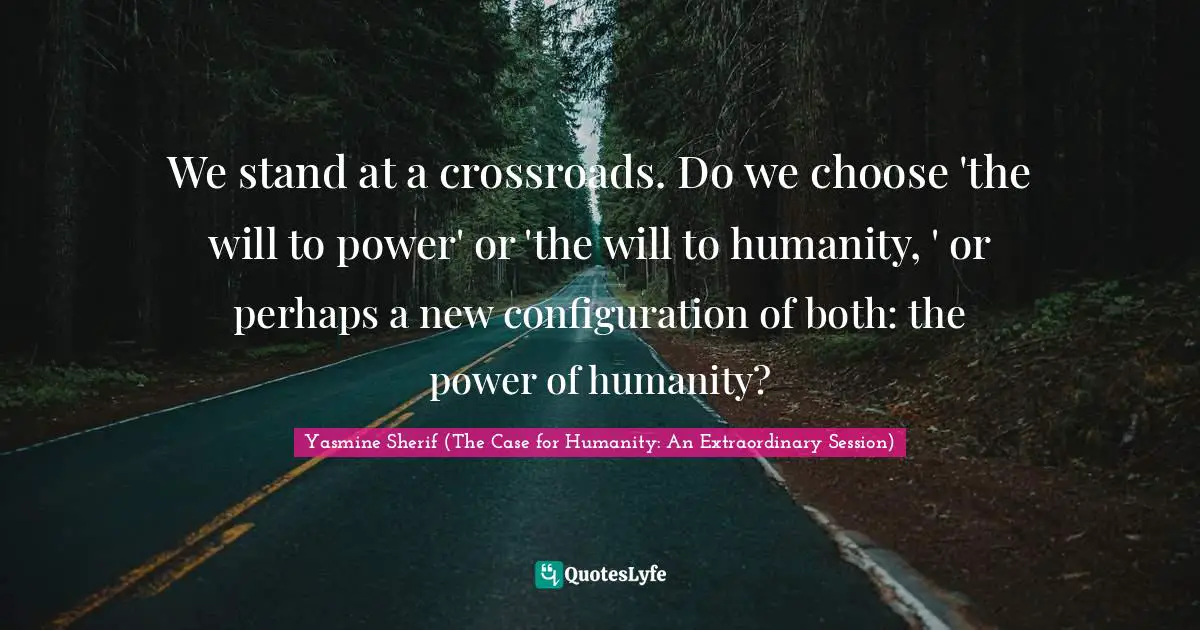 Yasmine Sherif (The Case for Humanity: An Extraordinary Session) Quotes: We stand at a crossroads. Do we choose 'the will to power' or 'the will to humanity, ' or perhaps a new configuration of both: the power of humanity?