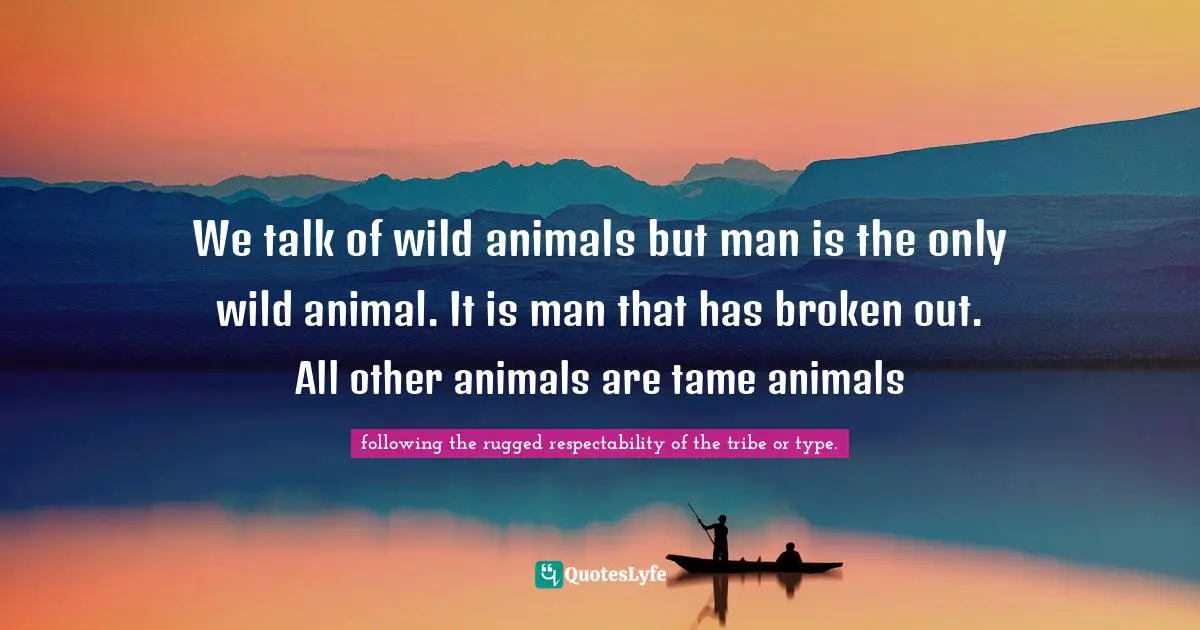 We talk of wild animals but man is the only wild animal. It is man that has broken out. All other animals are tame animals