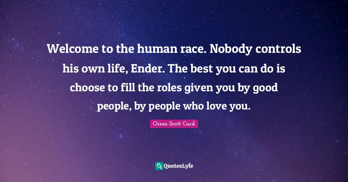Welcome to the human race. Nobody controls his own life, Ender. The best you can do is choose to fill the roles given you by good people, by people who love you.