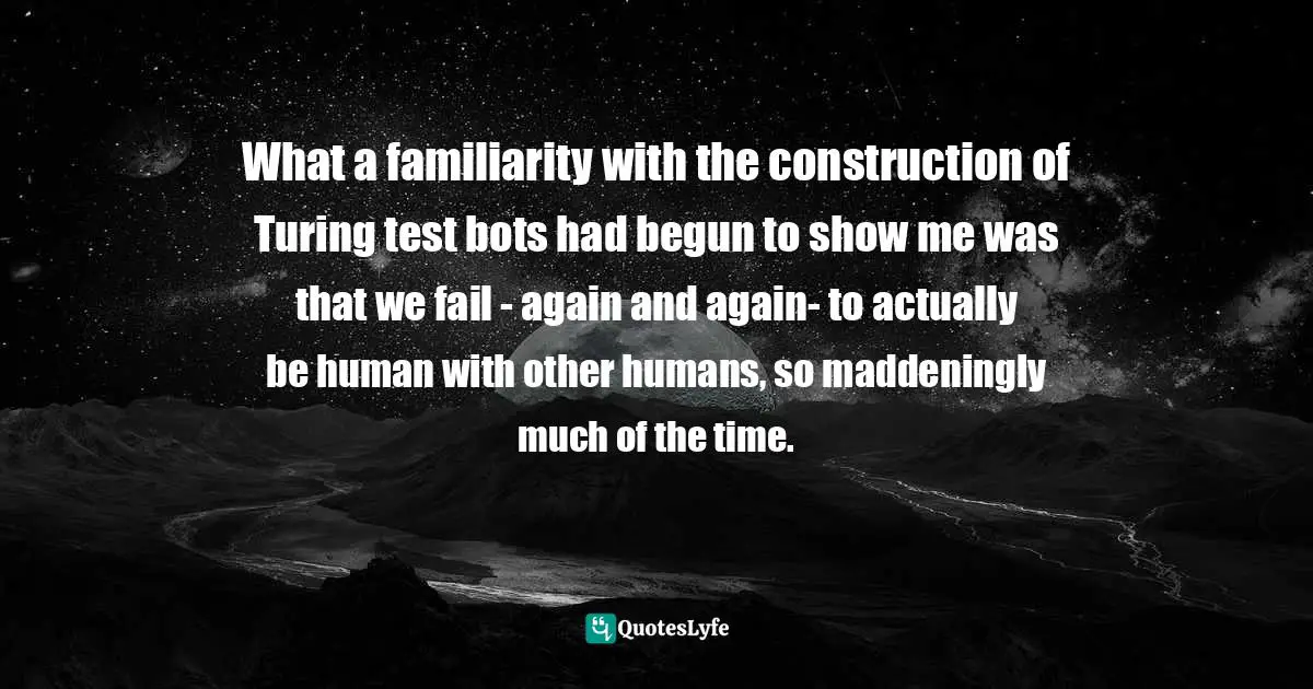 What a familiarity with the construction of Turing test bots had begun to show me was that we fail - again and again- to actually be human with other humans, so maddeningly much of the time.