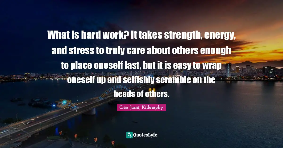 What is hard work? It takes strength, energy, and stress to truly care about others enough to place oneself last, but it is easy to wrap oneself up and selfishly scramble on the heads of others.