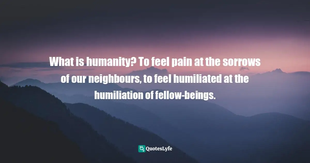 What is humanity? To feel pain at the sorrows of our neighbours, to feel humiliated at the humiliation of fellow-beings.