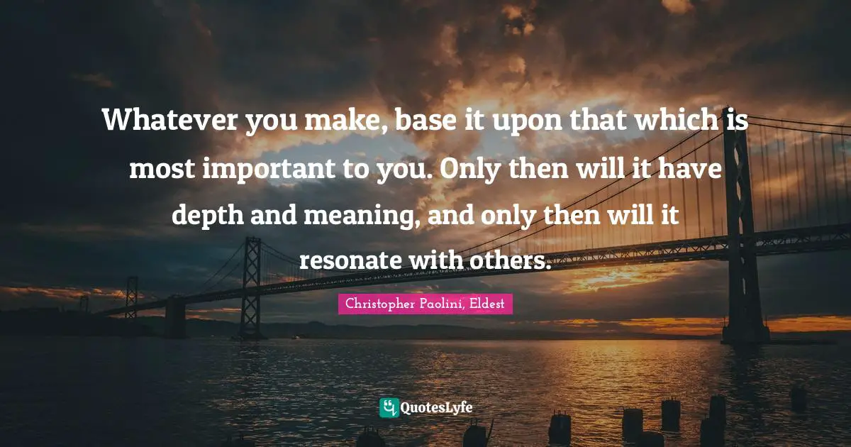 Whatever you make, base it upon that which is most important to you. Only then will it have depth and meaning, and only then will it resonate with others.