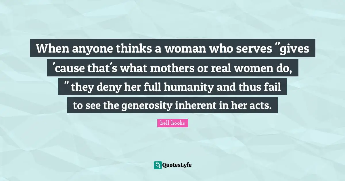When anyone thinks a woman who serves "gives 'cause that's what mothers or real women do, " they deny her full humanity and thus fail to see the generosity inherent in her acts.