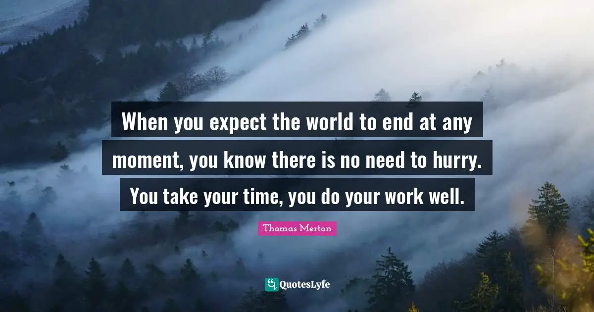 When you expect the world to end at any moment, you know there is no need to hurry. You take your time, you do your work well.