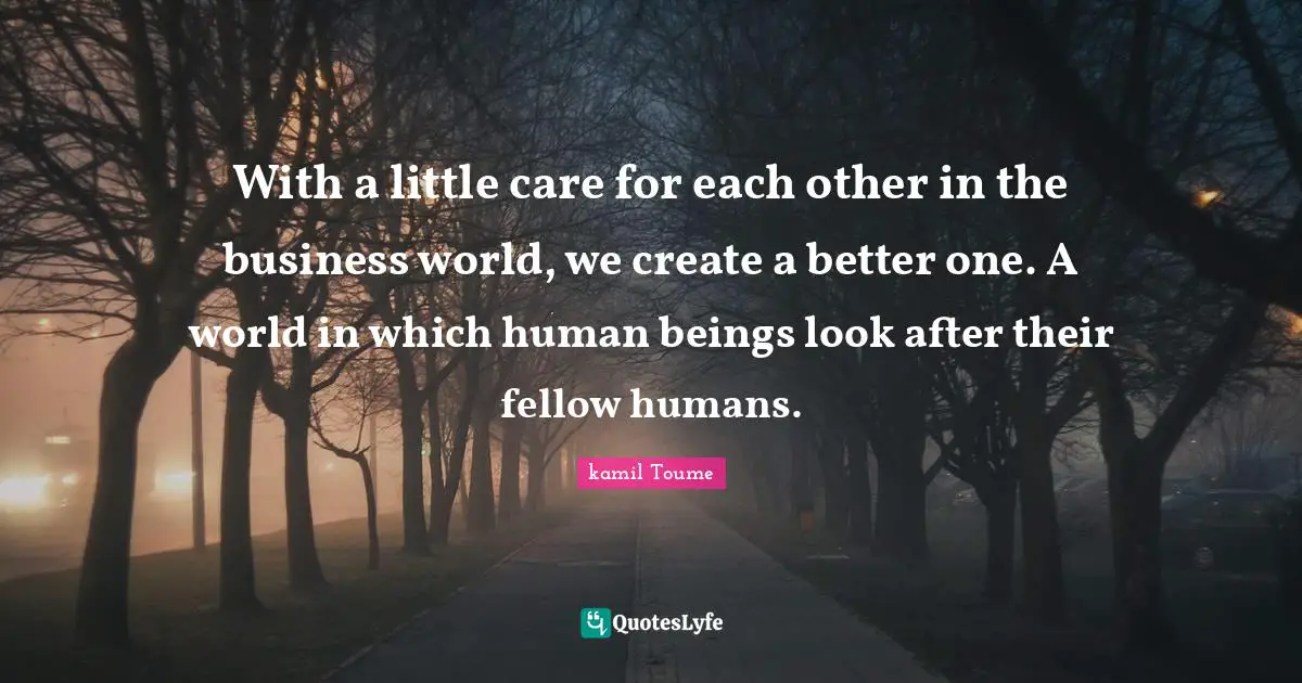 With a little care for each other in the business world, we create a better one. A world in which human beings look after their fellow humans.