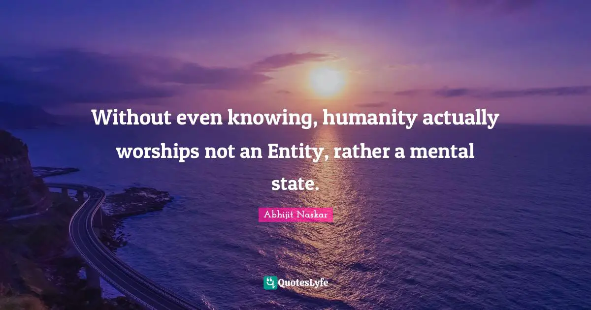 Abhijit Naskar Quotes: Without even knowing, humanity actually worships not an Entity, rather a mental state.