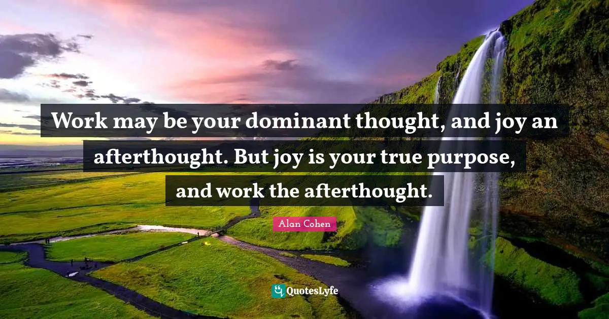 Work may be your dominant thought, and joy an afterthought. But joy is your true purpose, and work the afterthought.
