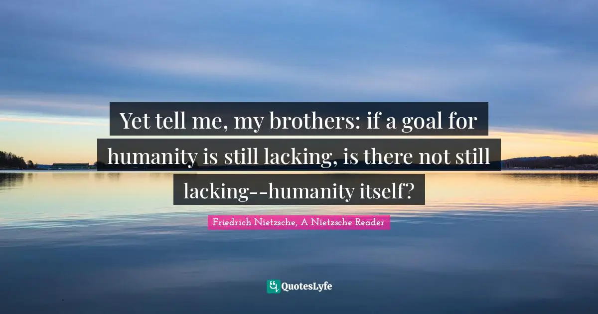 Yet tell me, my brothers: if a goal for humanity is still lacking, is there not still lacking--humanity itself?
