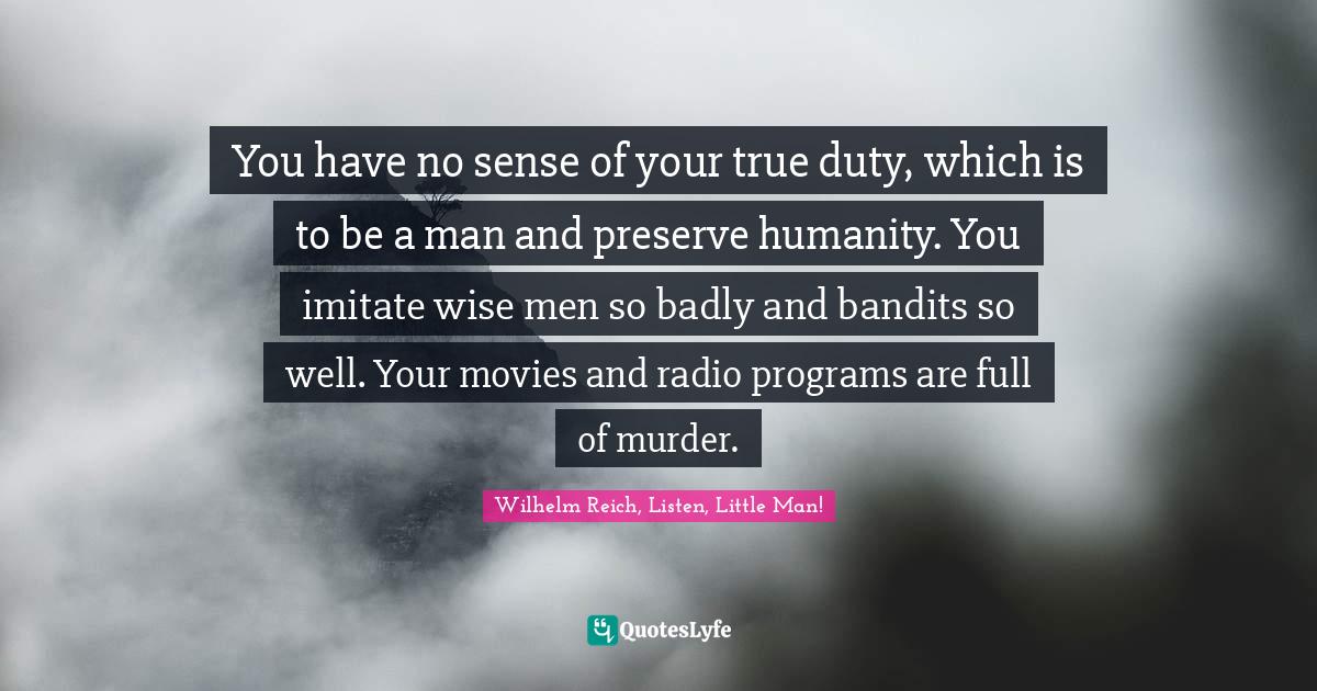 You have no sense of your true duty, which is to be a man and preserve humanity. You imitate wise men so badly and bandits so well. Your movies and radio programs are full of murder.