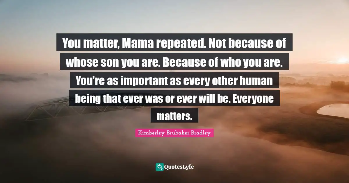 You matter, Mama repeated. Not because of whose son you are. Because of who you are. You're as important as every other human being that ever was or ever will be. Everyone matters.