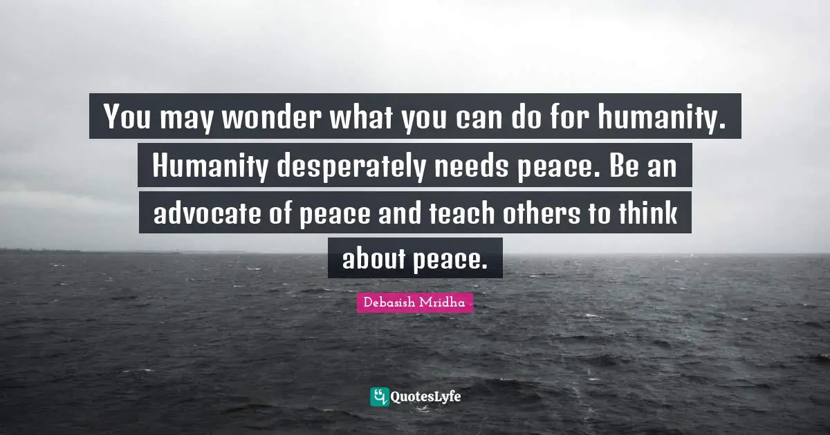 You may wonder what you can do for humanity. Humanity desperately needs peace. Be an advocate of peace and teach others to think about peace.