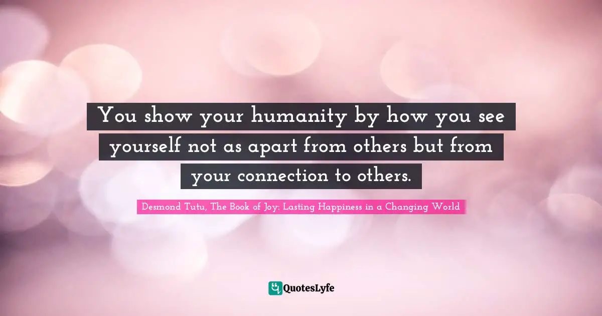 You show your humanity by how you see yourself not as apart from others but from your connection to others.