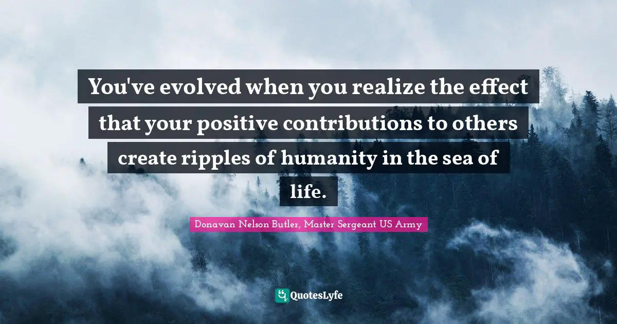 You've evolved when you realize the effect that your positive contributions to others create ripples of humanity in the sea of life.
