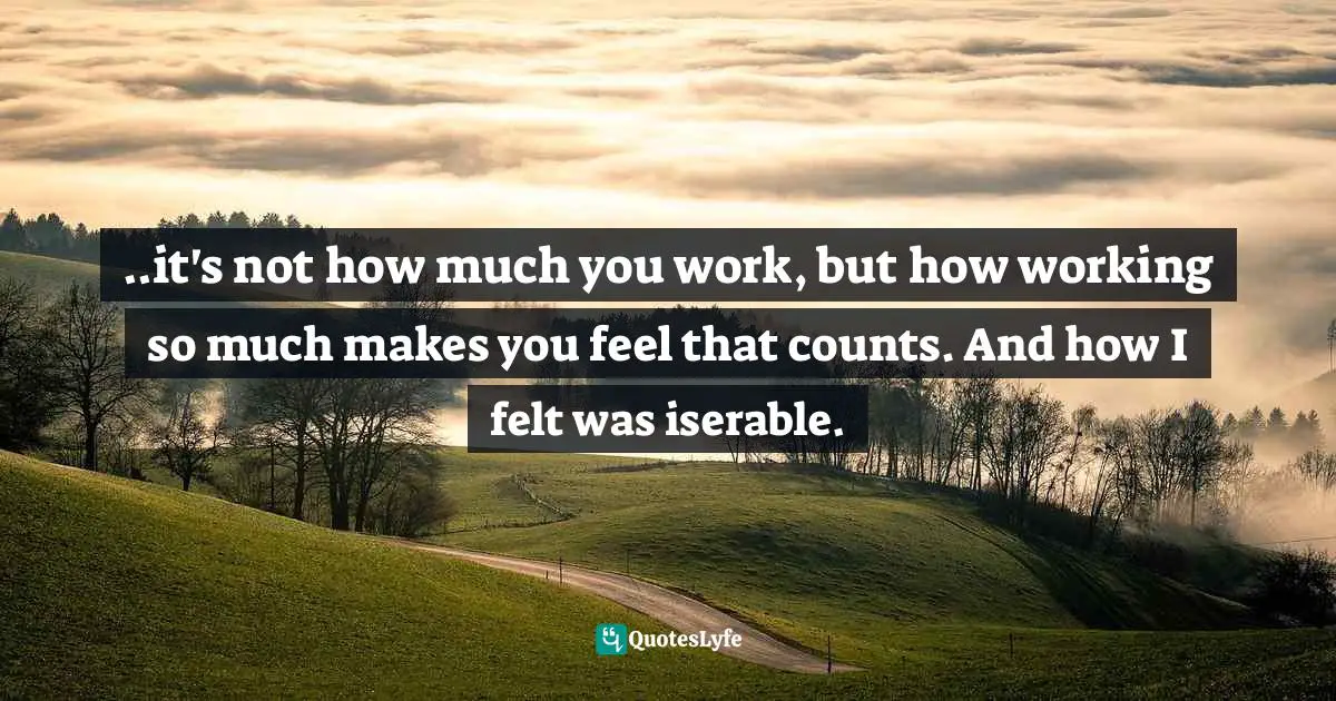 ..it's not how much you work, but how working so much makes you feel that counts. And how I felt was iserable.