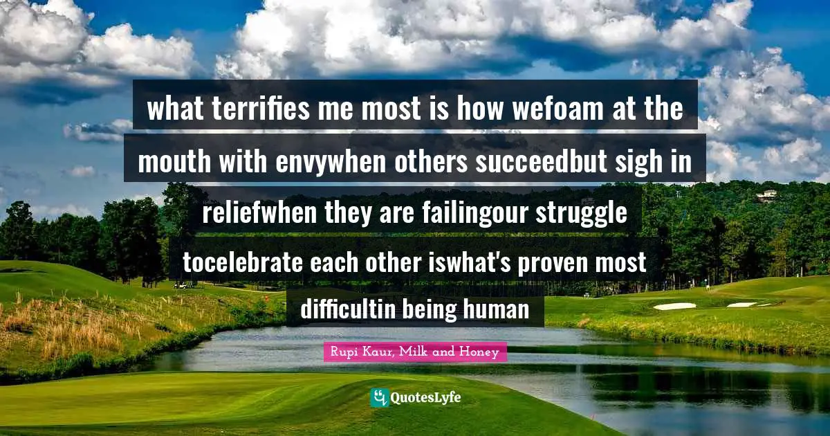 what terrifies me most is how wefoam at the mouth with envywhen others succeedbut sigh in reliefwhen they are failingour struggle tocelebrate each other iswhat's proven most difficultin being human