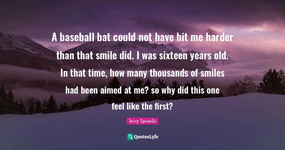 A baseball bat could not have hit me harder than that smile did. I was sixteen years old. In that time, how many thousands of smiles had been aimed at me? so why did this one feel like the first?