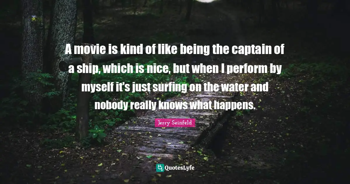 A movie is kind of like being the captain of a ship, which is nice, but when I perform by myself it's just surfing on the water and nobody really knows what happens.