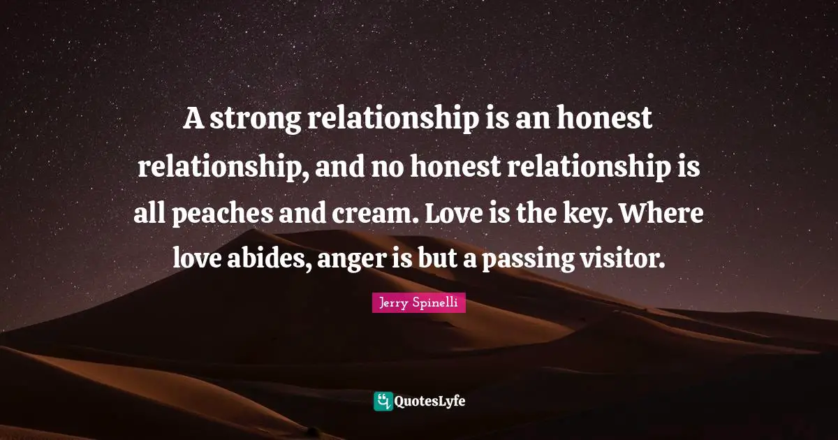 A strong relationship is an honest relationship, and no honest relationship is all peaches and cream. Love is the key. Where love abides, anger is but a passing visitor.
