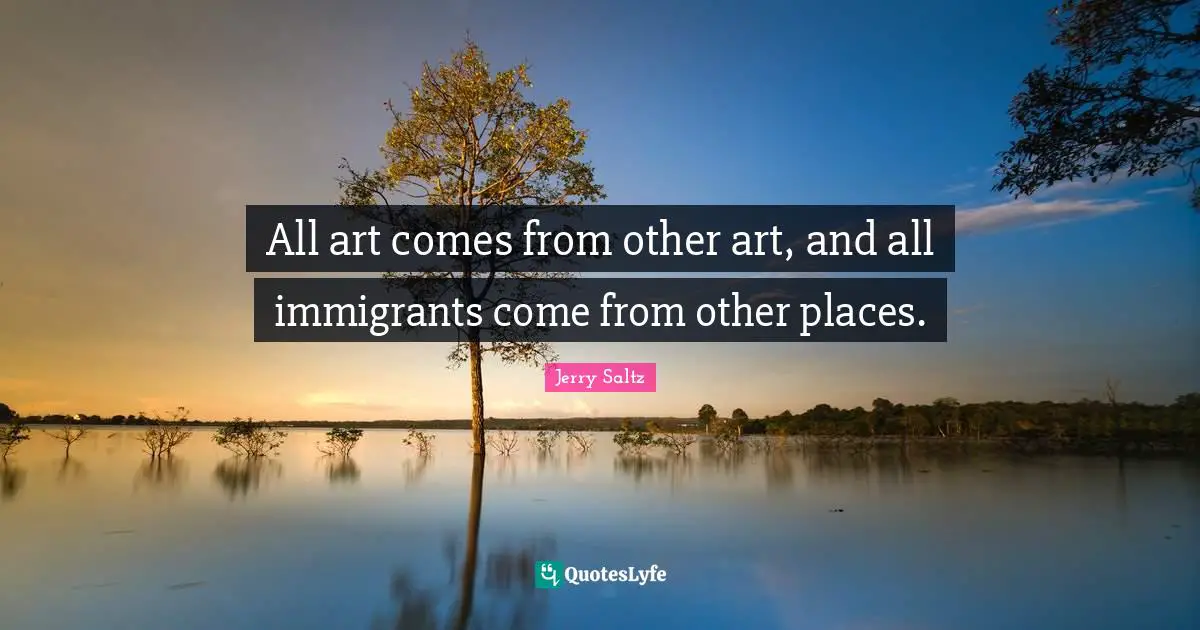 All art comes from other art, and all immigrants come from other places.