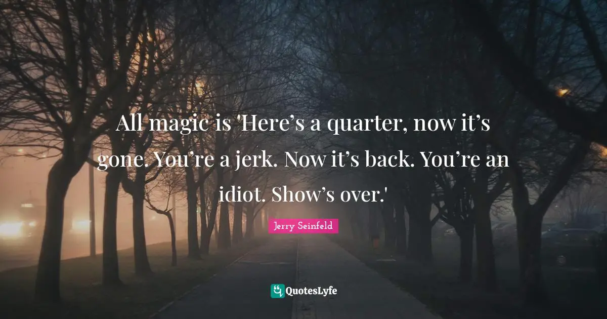 All magic is 'Here’s a quarter, now it’s gone. You’re a jerk. Now it’s back. You’re an idiot. Show’s over.'