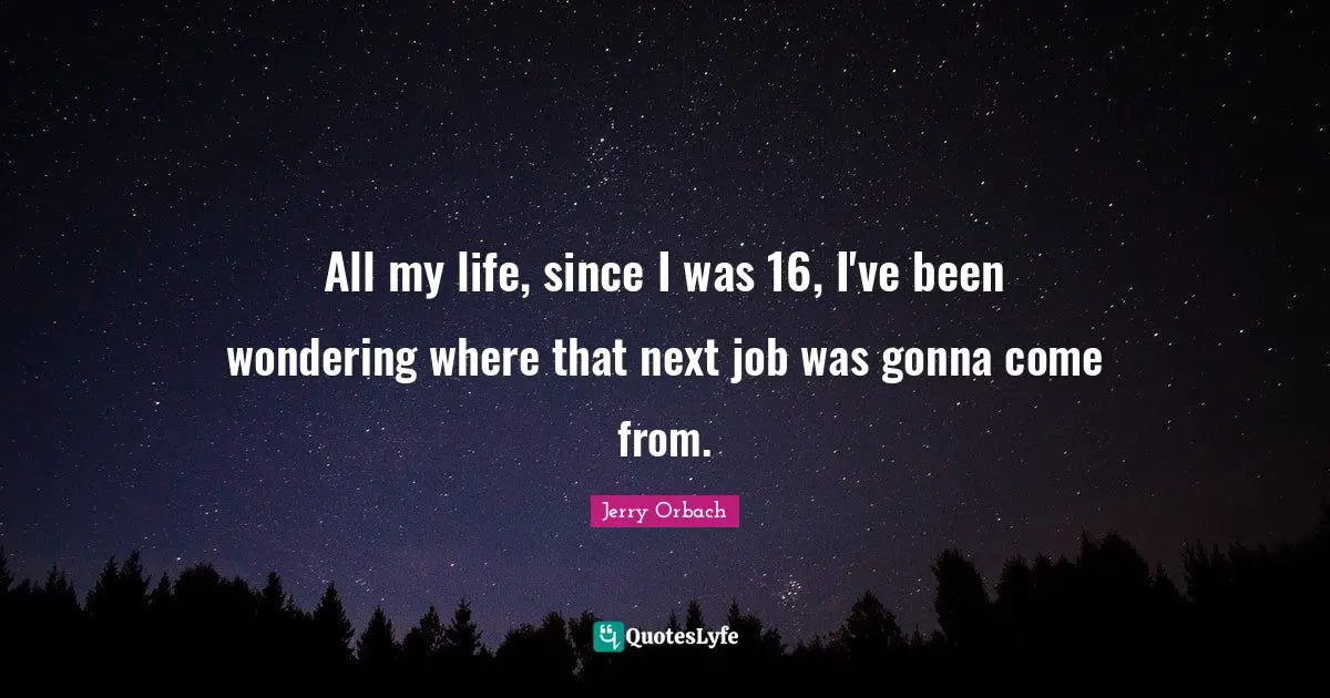 All my life, since I was 16, I've been wondering where that next job was gonna come from.
