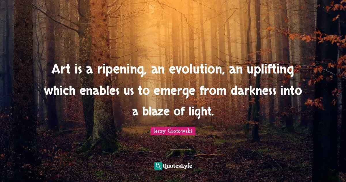 Art is a ripening, an evolution, an uplifting which enables us to emerge from darkness into a blaze of light.