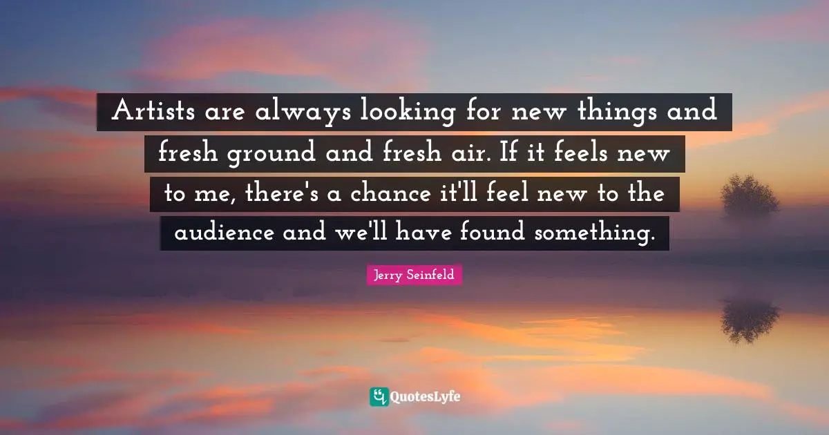 Artists are always looking for new things and fresh ground and fresh air. If it feels new to me, there's a chance it'll feel new to the audience and we'll have found something.