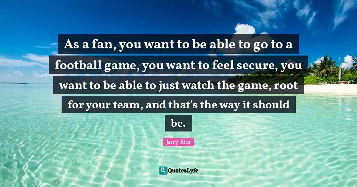 Jerry Rice Quotes: "As a fan, you want to be able to go to a football game, you want to feel secure, you want to be able to just watch the game, root for your team, and that's the way it should be."