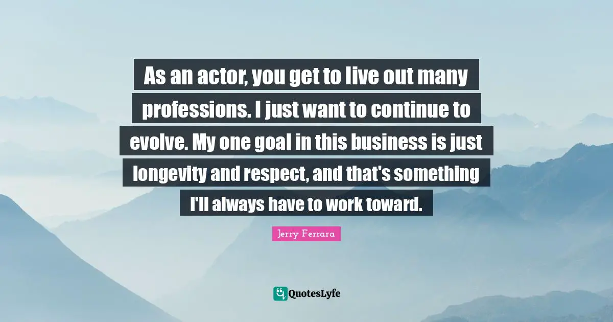 As an actor, you get to live out many professions. I just want to continue to evolve. My one goal in this business is just longevity and respect, and that's something I'll always have to work toward.