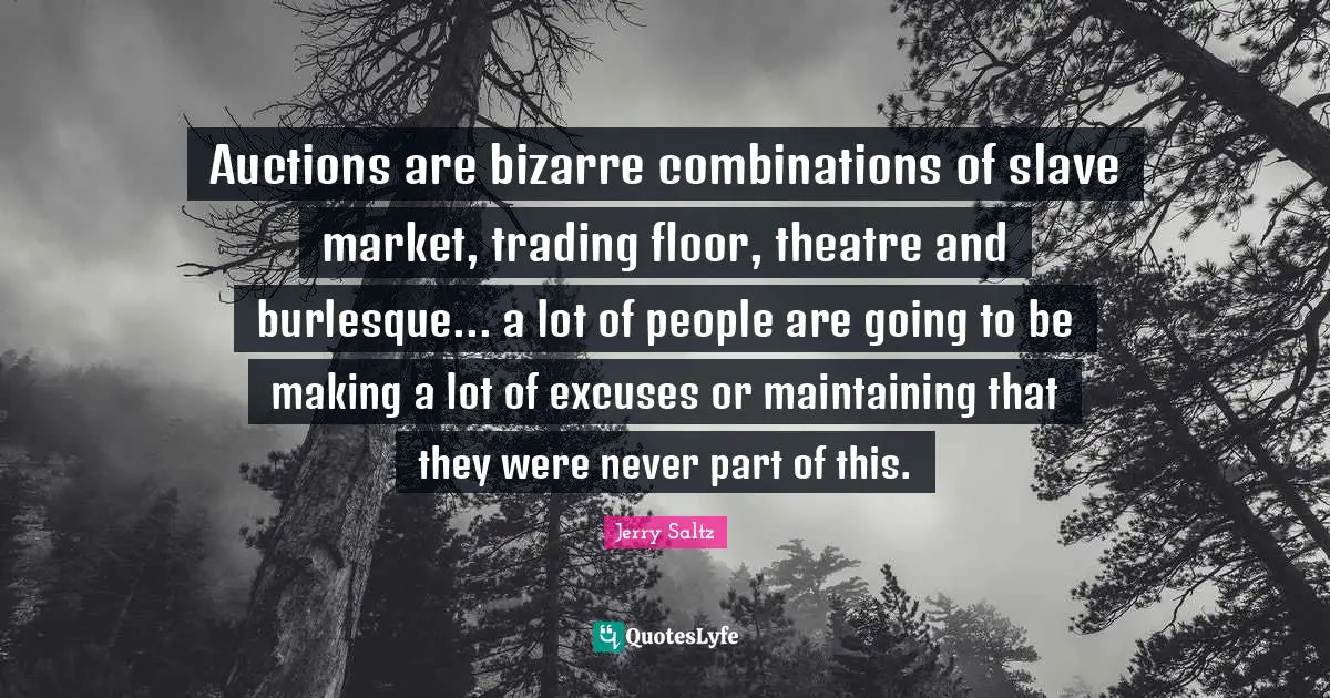 Jerry Saltz Quotes: "Auctions are bizarre combinations of slave market, trading floor, theatre and burlesque... a lot of people are going to be making a lot of excuses or maintaining that they were never part of this."