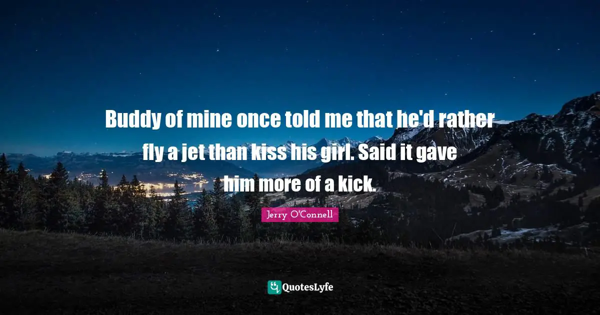 Buddy of mine once told me that he'd rather fly a jet than kiss his girl. Said it gave him more of a kick.