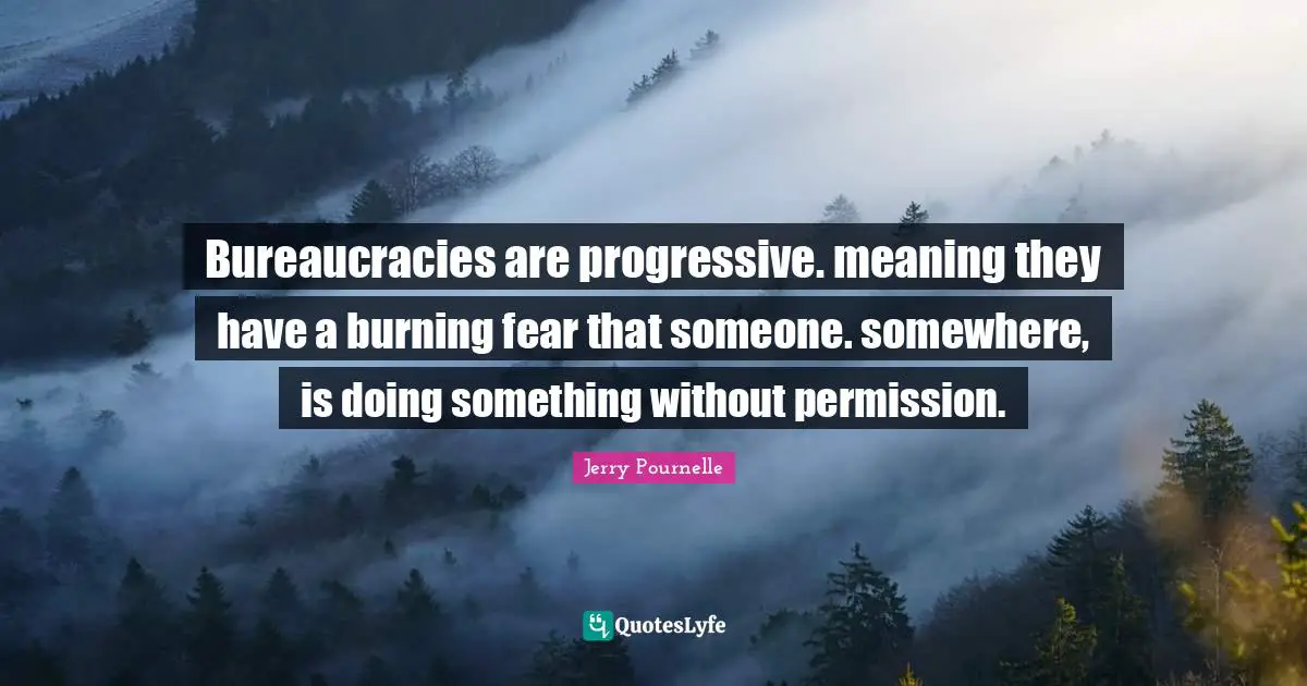 Bureaucracies are progressive. meaning they have a burning fear that someone. somewhere, is doing something without permission.