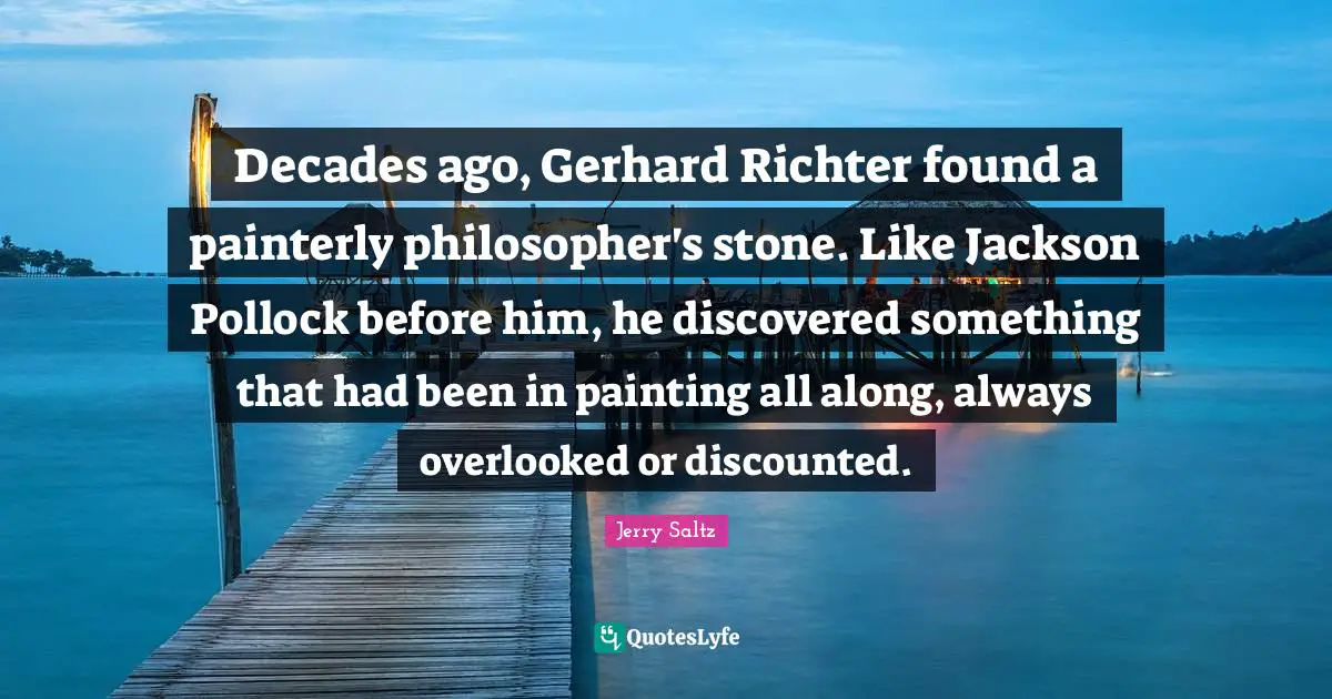 Jerry Saltz Quotes: "Decades ago, Gerhard Richter found a painterly philosopher's stone. Like Jackson Pollock before him, he discovered something that had been in painting all along, always overlooked or discounted."