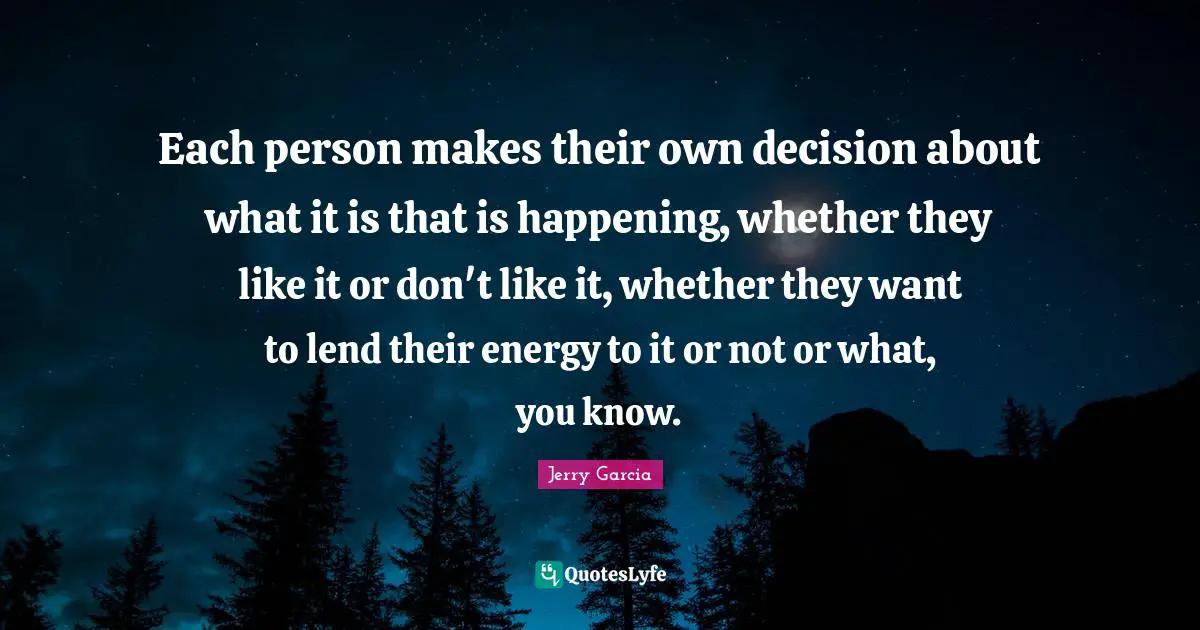 Each person makes their own decision about what it is that is happening, whether they like it or don't like it, whether they want to lend their energy to it or not or what, you know.