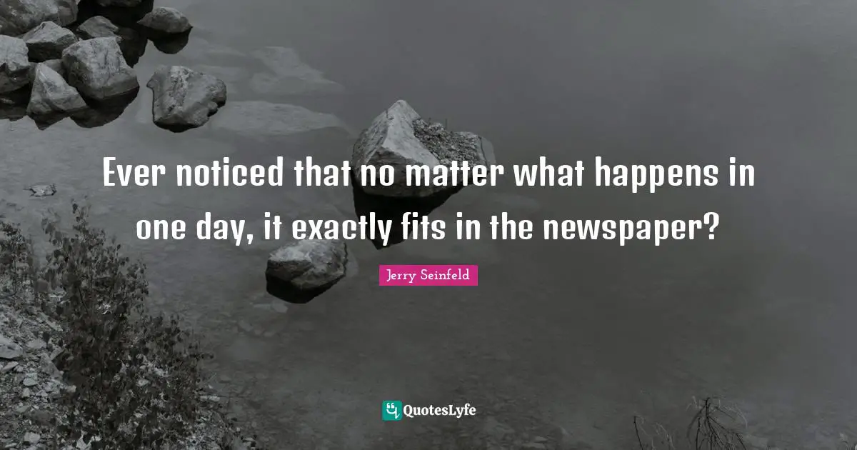 Ever noticed that no matter what happens in one day, it exactly fits in the newspaper?
