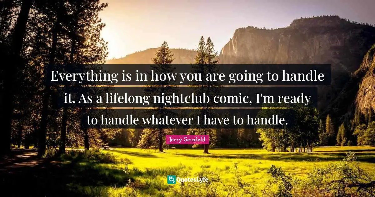 Everything is in how you are going to handle it. As a lifelong nightclub comic, I'm ready to handle whatever I have to handle.