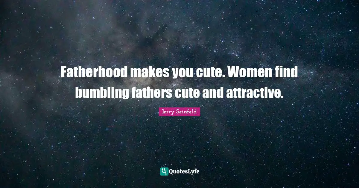 Fatherhood makes you cute. Women find bumbling fathers cute and attractive.