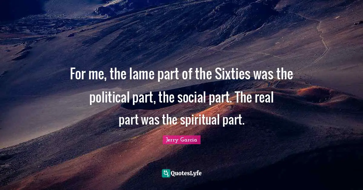 For me, the lame part of the Sixties was the political part, the social part. The real part was the spiritual part.