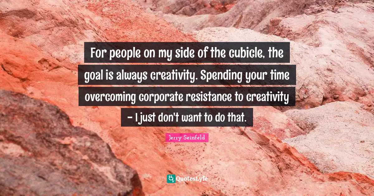 For people on my side of the cubicle, the goal is always creativity. Spending your time overcoming corporate resistance to creativity - I just don't want to do that.