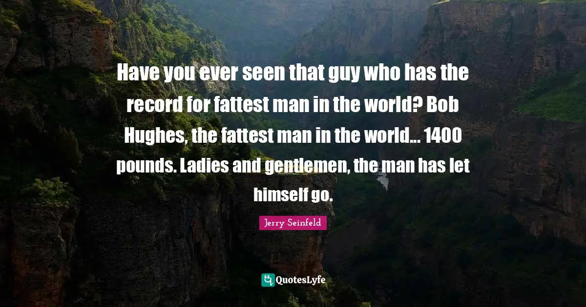 Have you ever seen that guy who has the record for fattest man in the world? Bob Hughes, the fattest man in the world... 1400 pounds. Ladies and gentlemen, the man has let himself go.