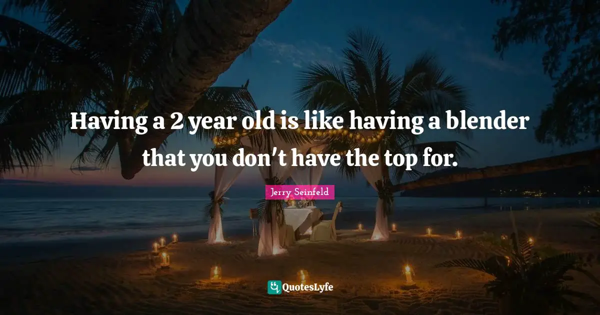 Having a 2 year old is like having a blender that you don't have the top for.