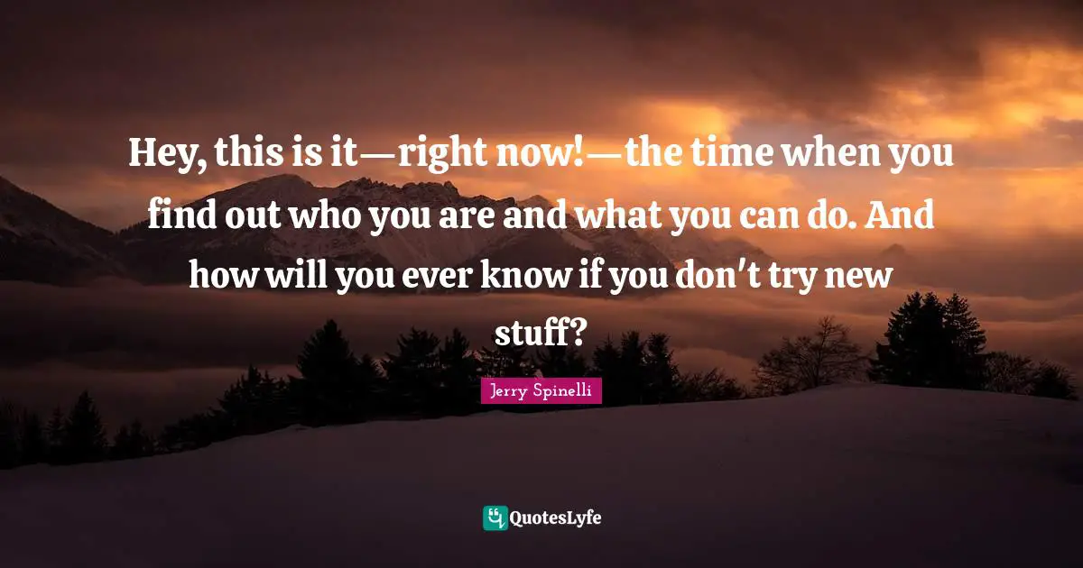 Hey, this is it—right now!—the time when you find out who you are and what you can do. And how will you ever know if you don't try new stuff?